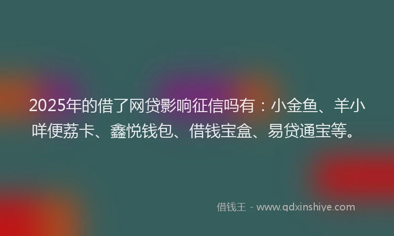 2025年的借了网贷影响征信吗有：小金鱼、羊小咩便荔卡、鑫悦钱包、借钱宝盒、易贷通宝等。
