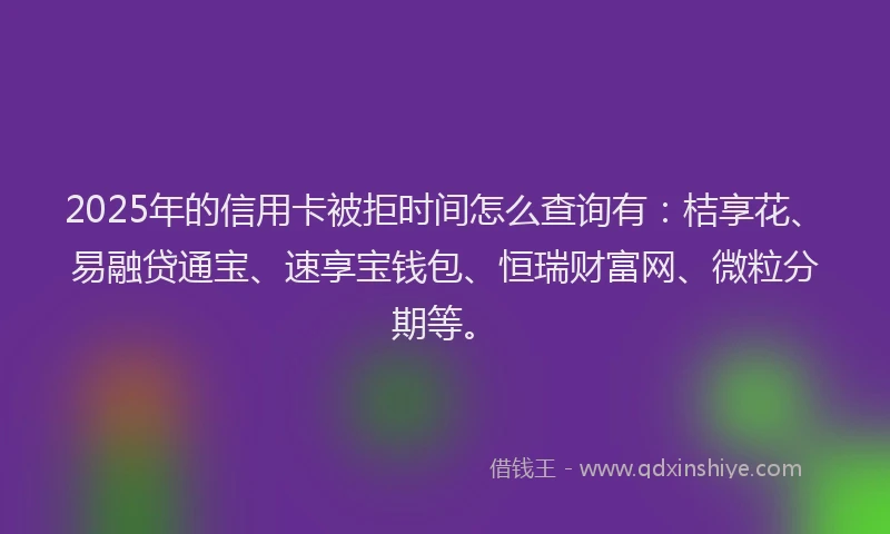 2025年的信用卡被拒时间怎么查询有：桔享花、易融贷通宝、速享宝钱包、恒瑞财富网、微粒分期等。