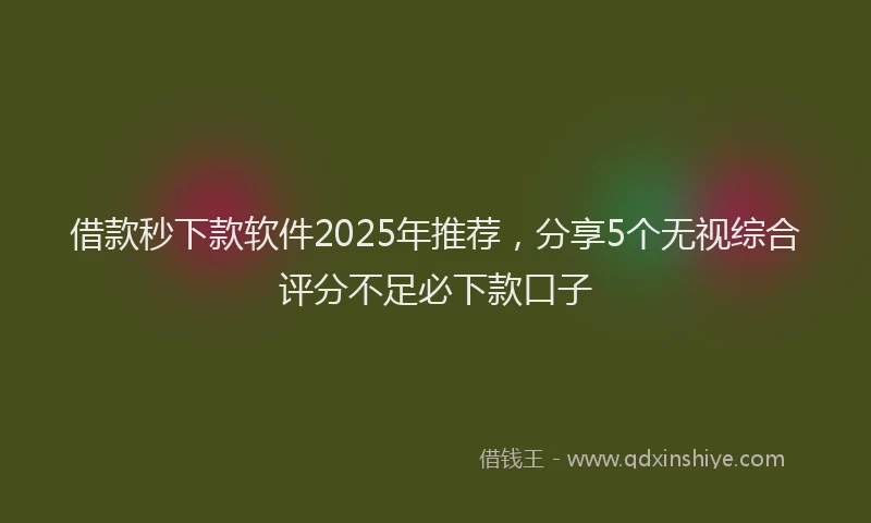 借款秒下款软件2025年推荐，分享5个无视综合评分不足必下款口子