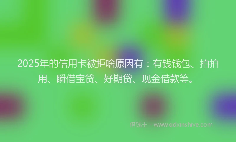 2025年的信用卡被拒啥原因有：有钱钱包、拍拍用、瞬借宝贷、好期贷、现金借款等。
