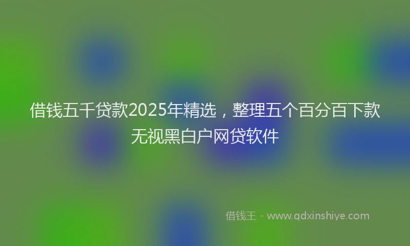 借钱五千贷款2025年精选,整理五个百分百下款无视黑白户网贷软件