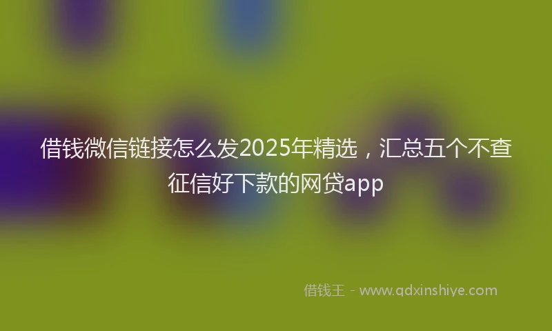 借钱微信链接怎么发2025年精选，汇总五个不查征信好下款的网贷app