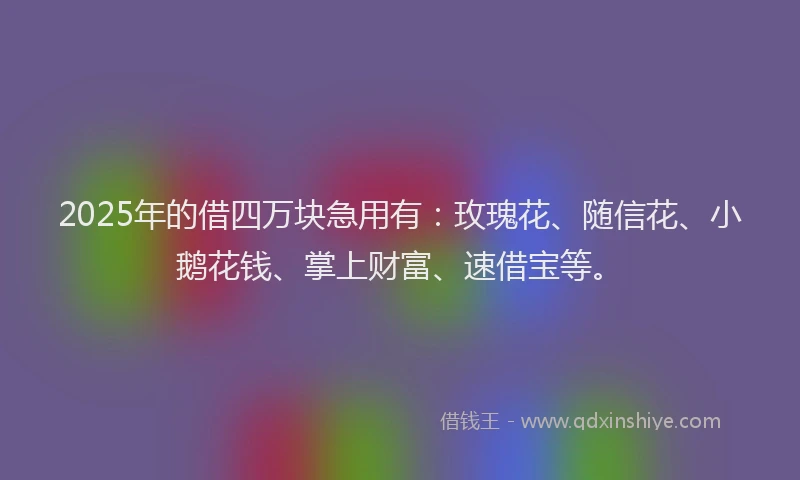 2025年的借四万块急用有：玫瑰花、随信花、小鹅花钱、掌上财富、速借宝等。