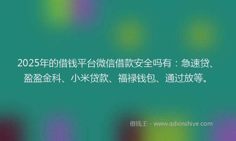 2025年的借钱平台微信借款安全吗有：急速贷、盈盈金科、小米贷款、福禄钱包、通过放等。