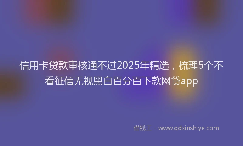 信用卡贷款审核通不过2025年精选,梳理5个不看征信无视黑白百分百下款网贷app