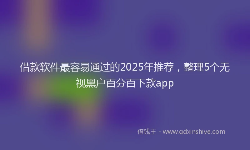 借款软件最容易通过的2025年推荐，整理5个无视黑户百分百下款app