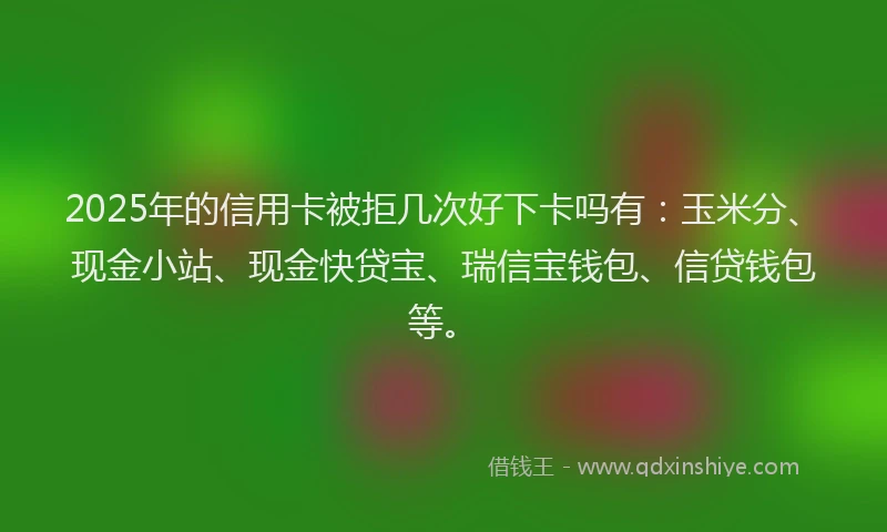 2025年的信用卡被拒几次好下卡吗有：玉米分、现金小站、现金快贷宝、瑞信宝钱包、信贷钱包等。