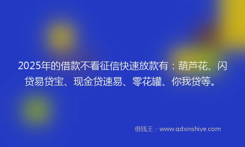 2025年的借款不看征信快速放款有：葫芦花、闪贷易贷宝、现金贷速易、零花罐、你我贷等。