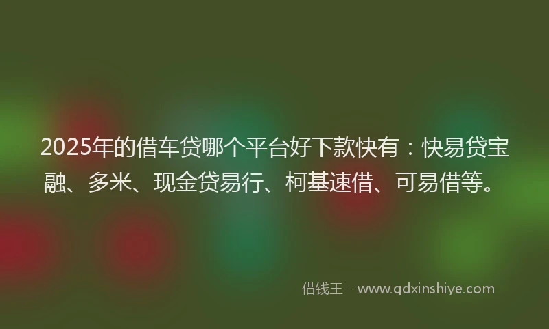 2025年的借车贷哪个平台好下款快有：快易贷宝融、多米、现金贷易行、柯基速借、可易借等。