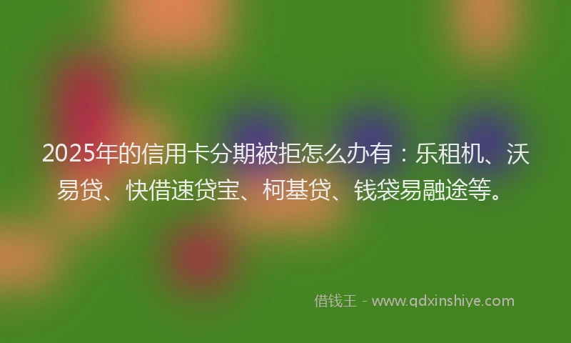 2025年的信用卡分期被拒怎么办有：乐租机、沃易贷、快借速贷宝、柯基贷、钱袋易融途等。