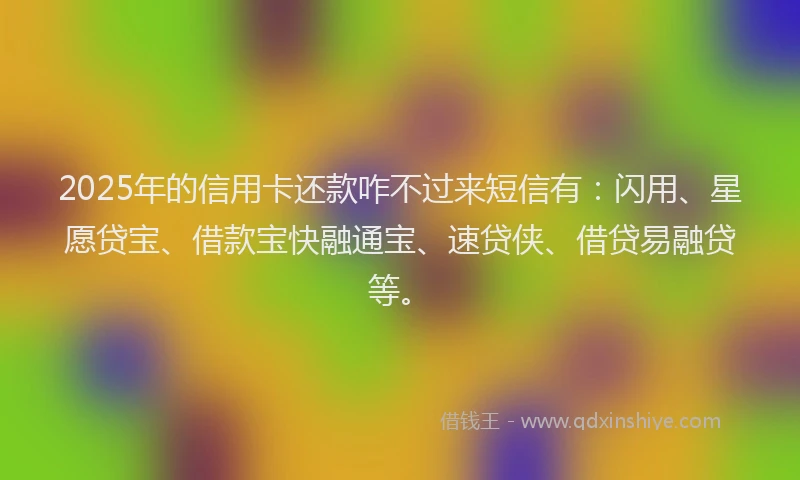 2025年的信用卡还款咋不过来短信有：闪用、星愿贷宝、借款宝快融通宝、速贷侠、借贷易融贷等。