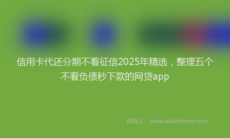信用卡代还分期不看征信2025年精选，整理五个不看负债秒下款的网贷app