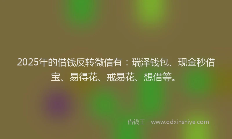 2025年的借钱反转微信有：瑞泽钱包、现金秒借宝、易得花、戒易花、想借等。