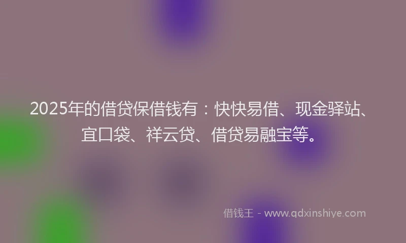 2025年的借贷保借钱有：快快易借、现金驿站、宜口袋、祥云贷、借贷易融宝等。