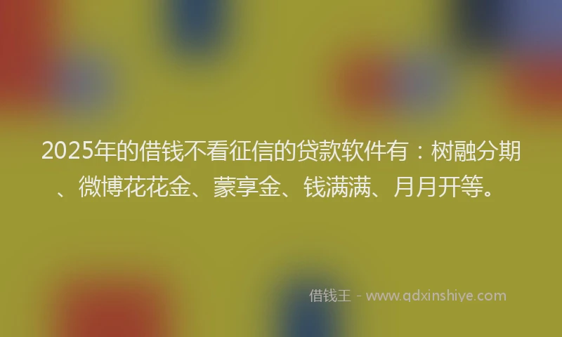 2025年的借钱不看征信的贷款软件有：树融分期、微博花花金、蒙享金、钱满满、月月开等。