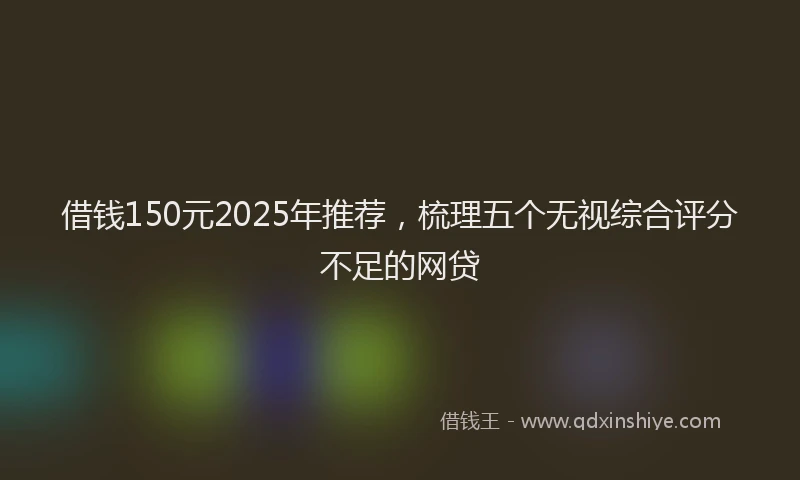 借钱150元2025年推荐，梳理五个无视综合评分不足的网贷