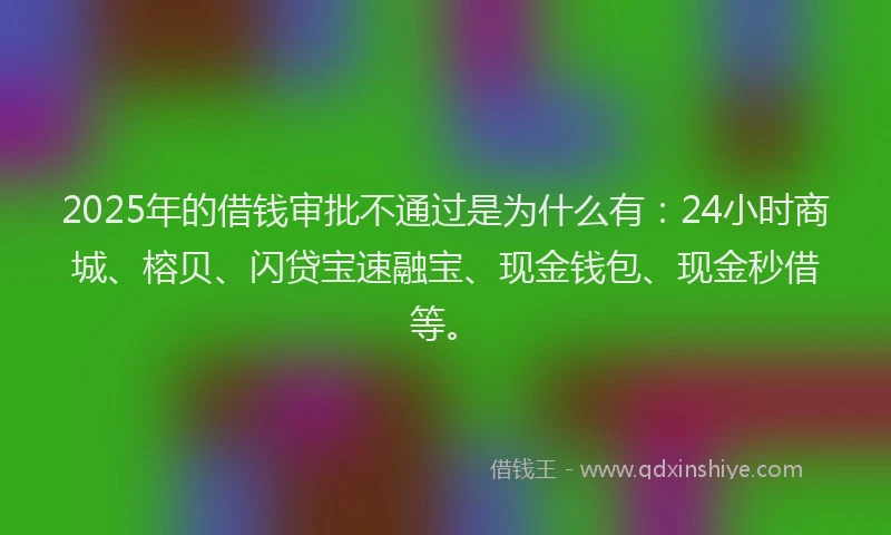 2025年的借钱审批不通过是为什么有：24小时商城、榕贝、闪贷宝速融宝、现金钱包、现金秒借等。