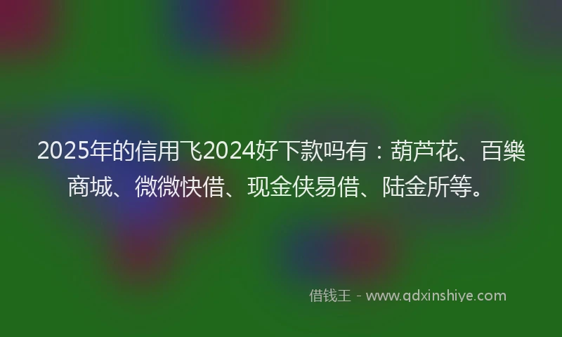 2025年的信用飞2024好下款吗有：葫芦花、百樂商城、微微快借、现金侠易借、陆金所等。