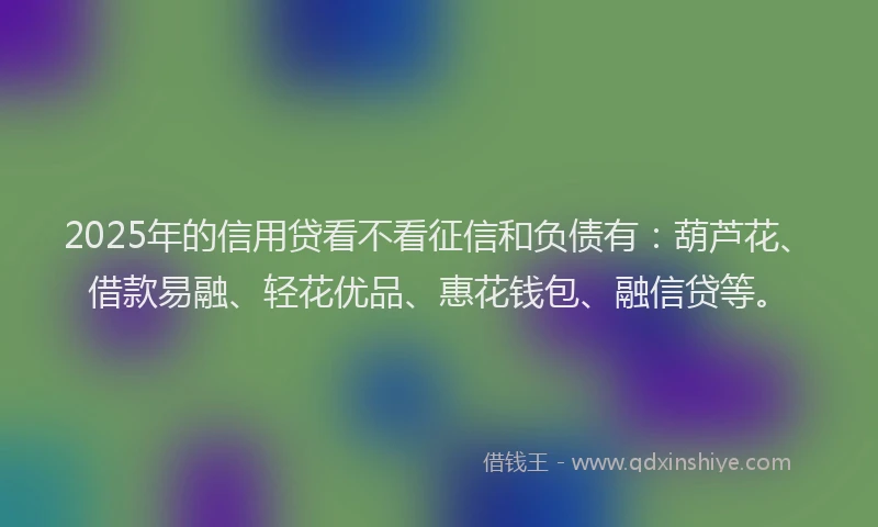 2025年的信用贷看不看征信和负债有：葫芦花、借款易融、轻花优品、惠花钱包、融信贷等。
