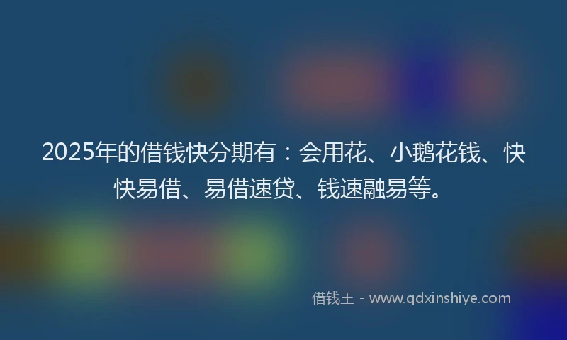 2025年的借钱快分期有：会用花、小鹅花钱、快快易借、易借速贷、钱速融易等。