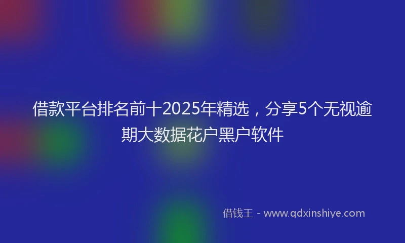 借款平台排名前十2025年精选，分享5个无视逾期大数据花户黑户软件