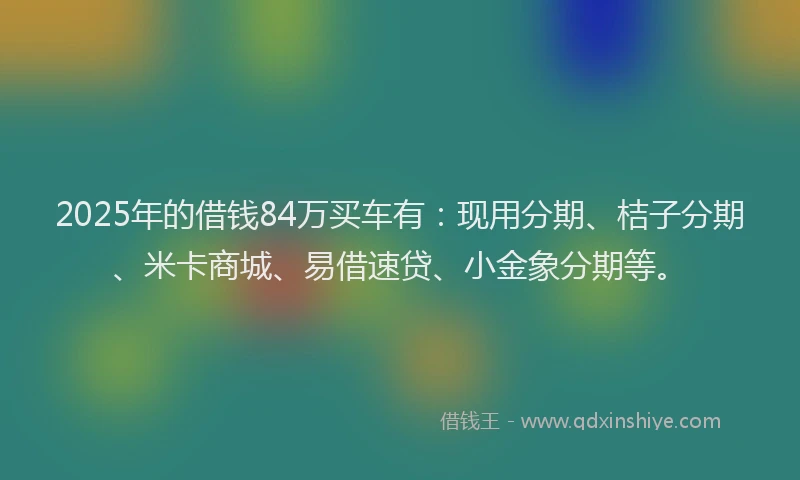 2025年的借钱84万买车有：现用分期、桔子分期、米卡商城、易借速贷、小金象分期等。
