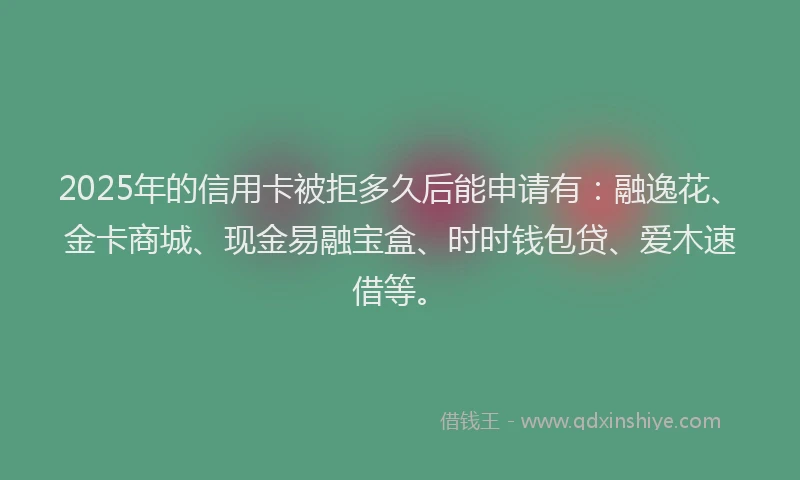 2025年的信用卡被拒多久后能申请有：融逸花、金卡商城、现金易融宝盒、时时钱包贷、爱木速借等。