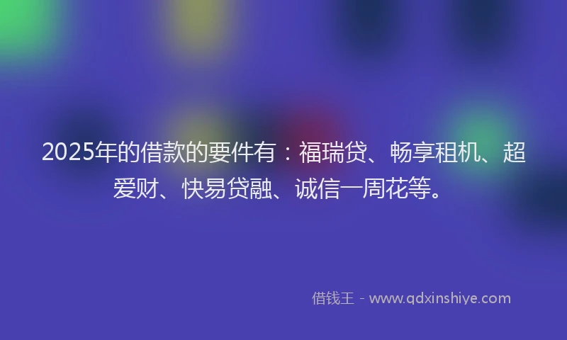 2025年的借款的要件有：福瑞贷、畅享租机、超爱财、快易贷融、诚信一周花等。