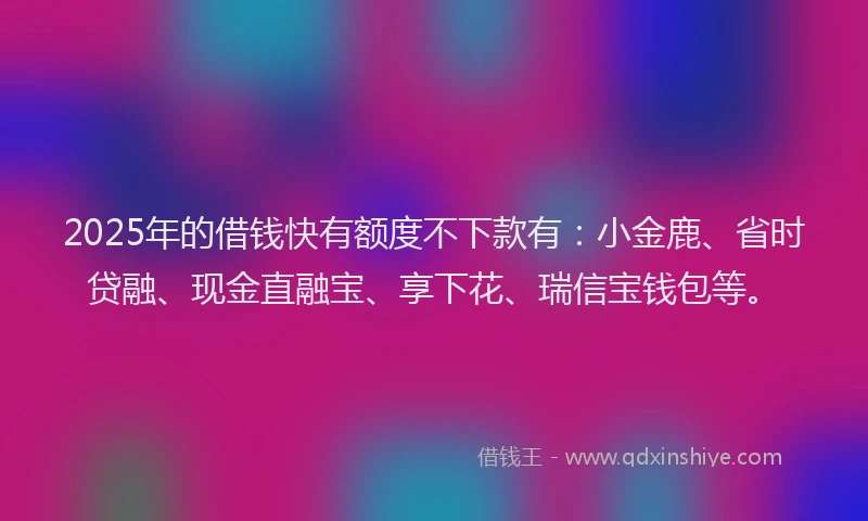 2025年的借钱快有额度不下款有：小金鹿、省时贷融、现金直融宝、享下花、瑞信宝钱包等。