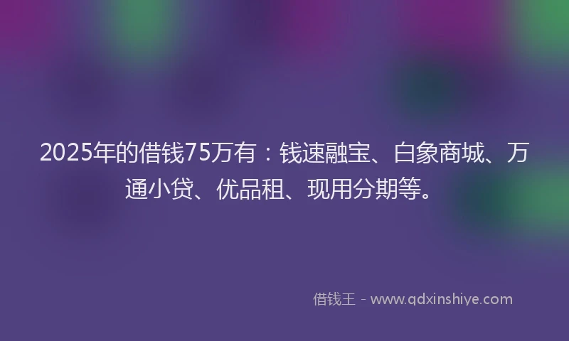 2025年的借钱75万有：钱速融宝、白象商城、万通小贷、优品租、现用分期等。