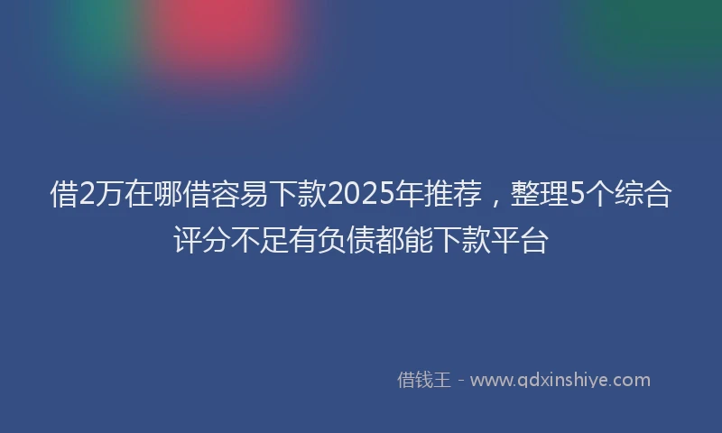 借2万在哪借容易下款2025年推荐，整理5个综合评分不足有负债都能下款平台