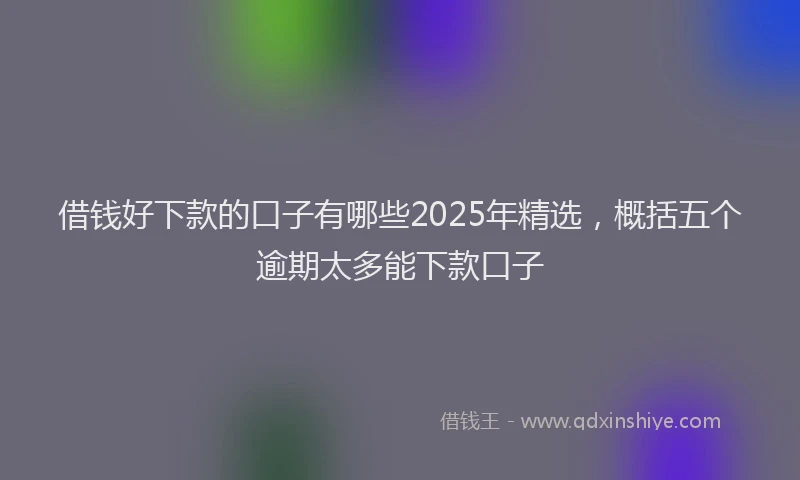 借钱好下款的口子有哪些2025年精选，概括五个逾期太多能下款口子
