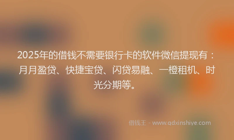 2025年的借钱不需要银行卡的软件微信提现有：月月盈贷、快捷宝贷、闪贷易融、一橙租机、时光分期等。