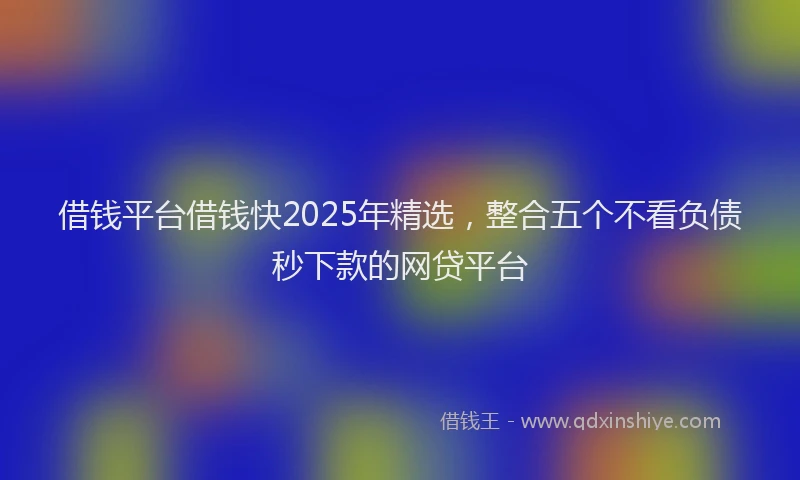 借钱平台借钱快2025年精选，整合五个不看负债秒下款的网贷平台