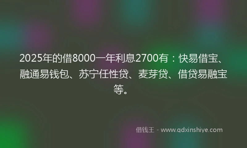 2025年的借8000一年利息2700有：快易借宝、融通易钱包、苏宁任性贷、麦芽贷、借贷易融宝等。