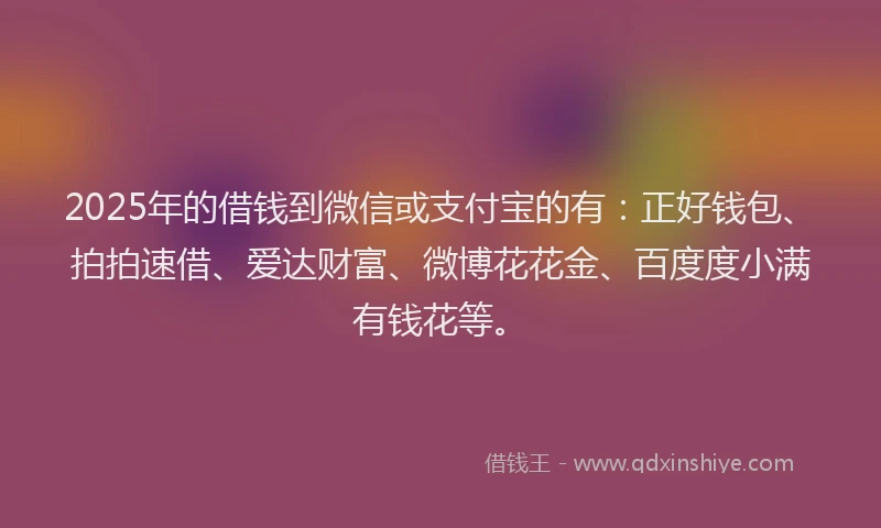 2025年的借钱到微信或支付宝的有：正好钱包、拍拍速借、爱达财富、微博花花金、百度度小满有钱花等。
