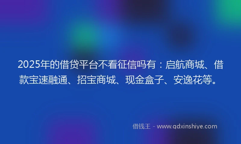 2025年的借贷平台不看征信吗有:启航商城、借款宝速融通、招宝商城、现金盒子、安逸花等。