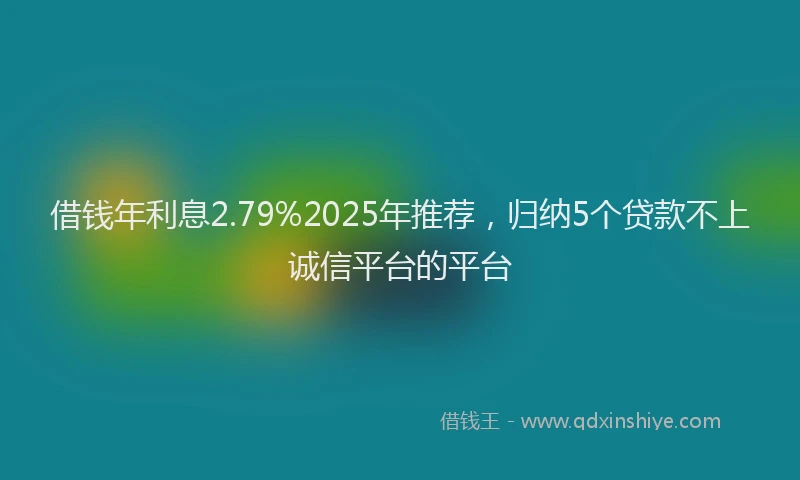 借钱年利息2.79%2025年推荐，归纳5个贷款不上诚信平台的平台