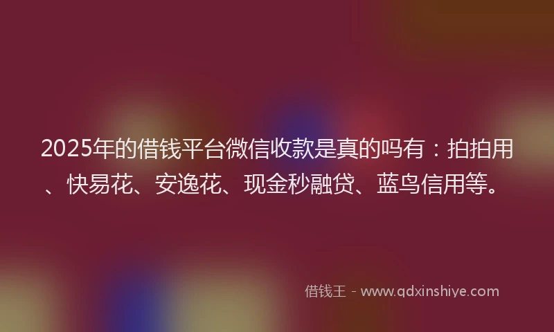 2025年的借钱平台微信收款是真的吗有：拍拍用、快易花、安逸花、现金秒融贷、蓝鸟信用等。