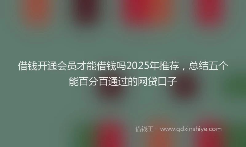 借钱开通会员才能借钱吗2025年推荐,总结五个能百分百通过的网贷口子