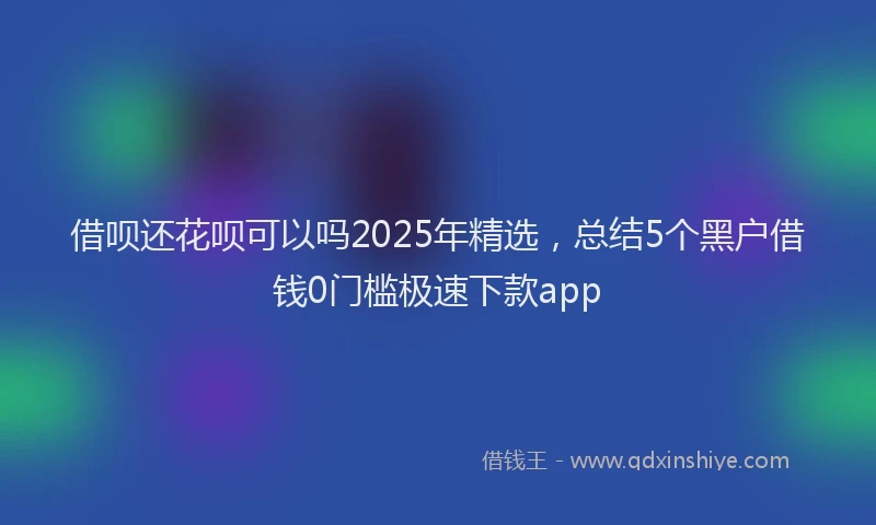 借呗还花呗可以吗2025年精选，总结5个黑户借钱0门槛极速下款app