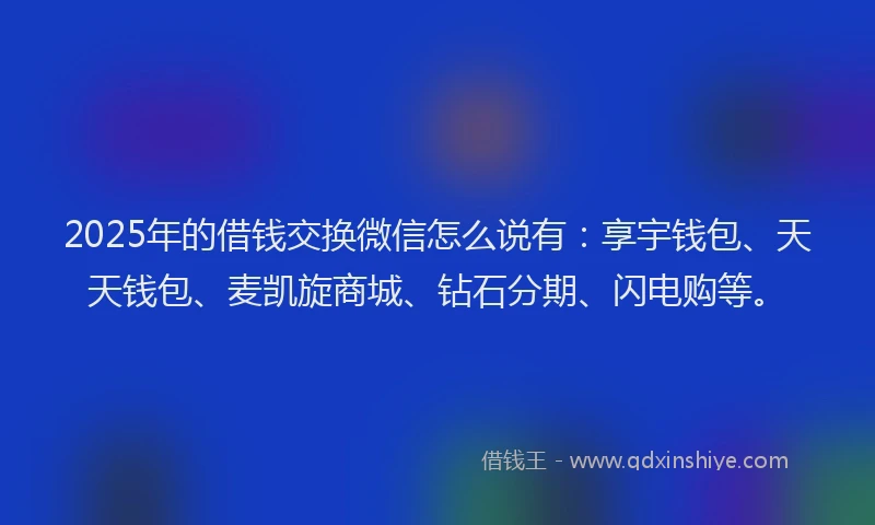 2025年的借钱交换微信怎么说有：享宇钱包、天天钱包、麦凯旋商城、钻石分期、闪电购等。