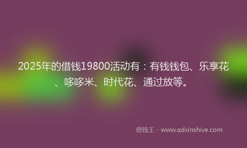 2025年的借钱19800活动有：有钱钱包、乐享花、哆哆米、时代花、通过放等。