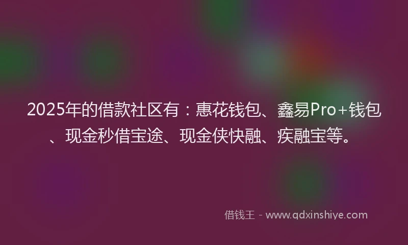 2025年的借款社区有：惠花钱包、鑫易Pro+钱包、现金秒借宝途、现金侠快融、疾融宝等。