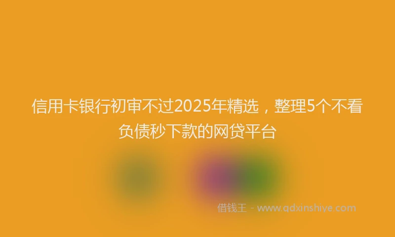 信用卡银行初审不过2025年精选，整理5个不看负债秒下款的网贷平台