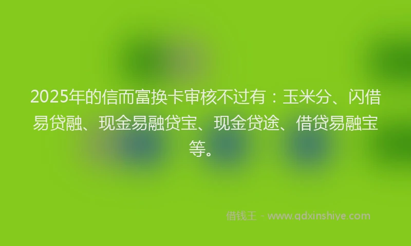 2025年的信而富换卡审核不过有：玉米分、闪借易贷融、现金易融贷宝、现金贷途、借贷易融宝等。