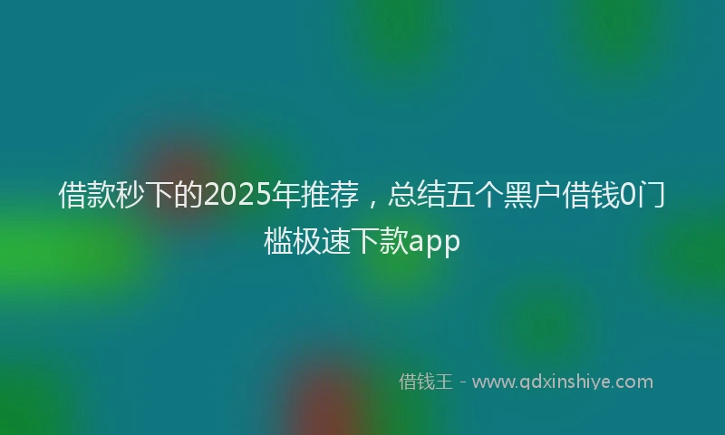 借款秒下的2025年推荐，总结五个黑户借钱0门槛极速下款app