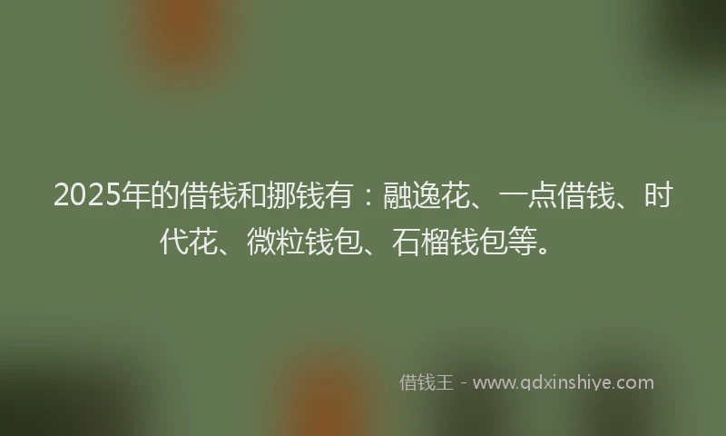 2025年的借钱和挪钱有：融逸花、一点借钱、时代花、微粒钱包、石榴钱包等。