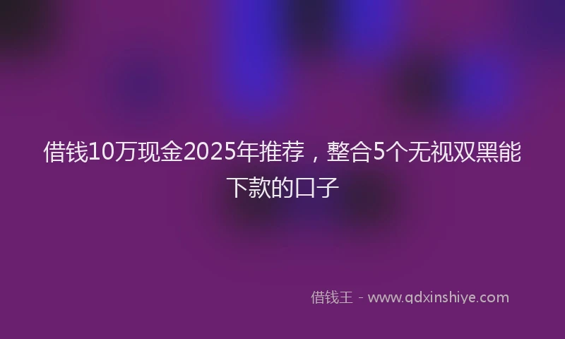借钱10万现金2025年推荐，整合5个无视双黑能下款的口子