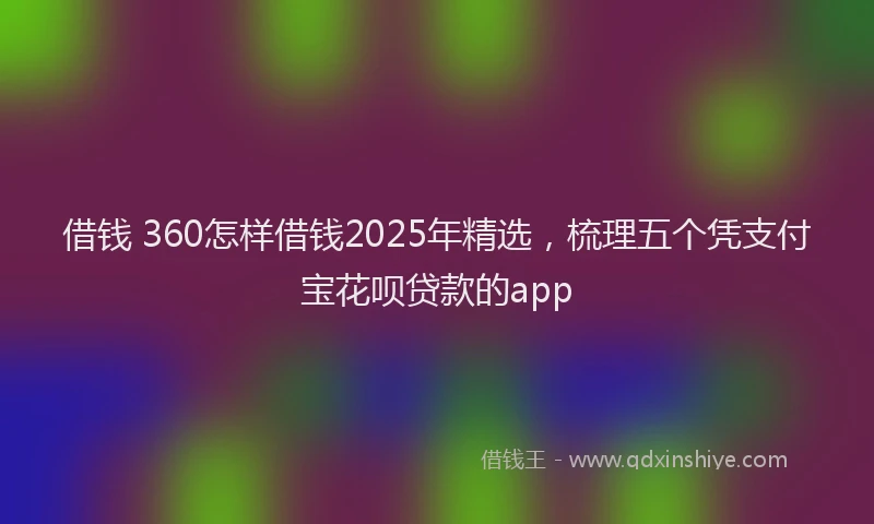 借钱 360怎样借钱2025年精选,梳理五个凭支付宝花呗贷款的app